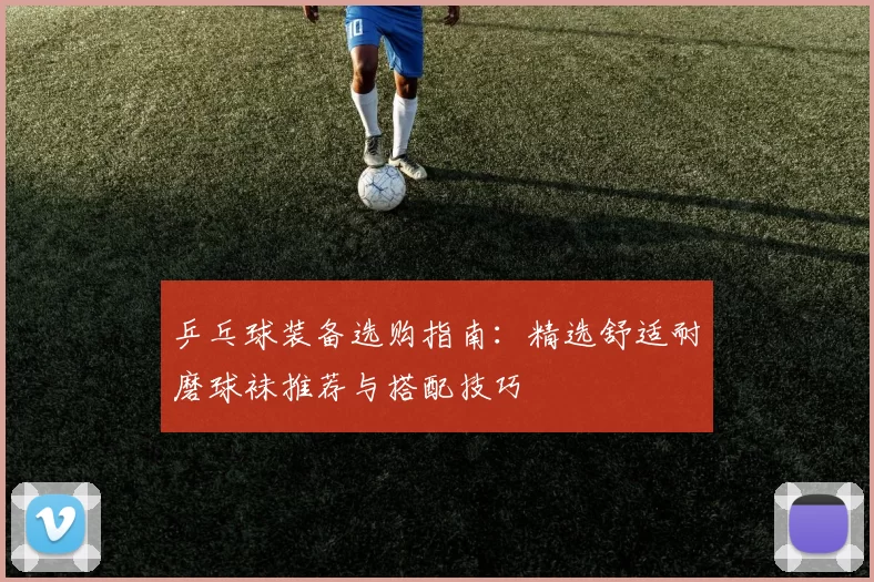 乒乓球装备选购指南:精选舒适耐磨球袜推荐与搭配技巧