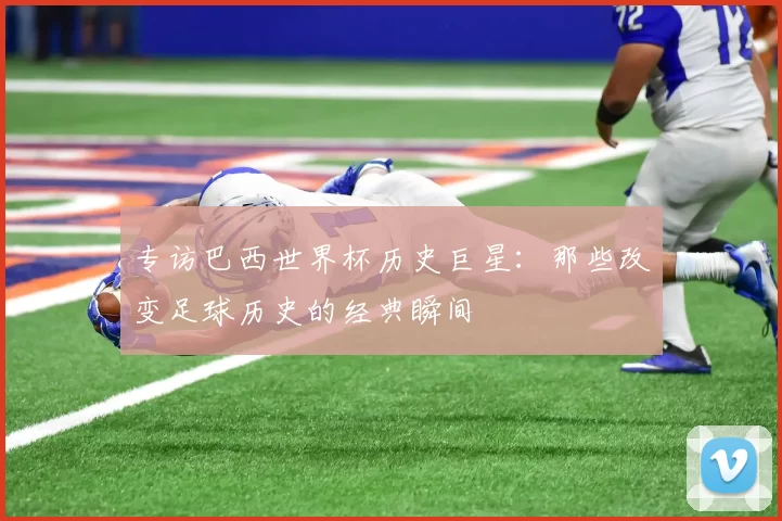 专访巴西世界杯历史巨星:那些改变足球历史的经典瞬间